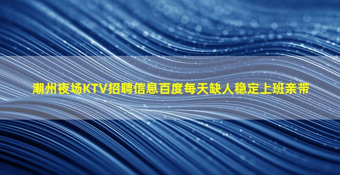 潮州夜场KTV招聘信息百度每天缺人稳定上班亲带